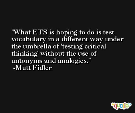 What ETS is hoping to do is test vocabulary in a different way under the umbrella of 'testing critical thinking' without the use of antonyms and analogies. -Matt Fidler