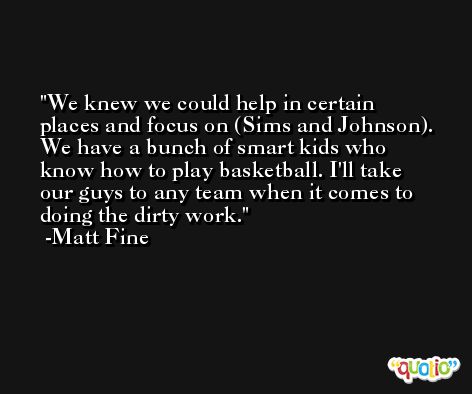 We knew we could help in certain places and focus on (Sims and Johnson). We have a bunch of smart kids who know how to play basketball. I'll take our guys to any team when it comes to doing the dirty work. -Matt Fine