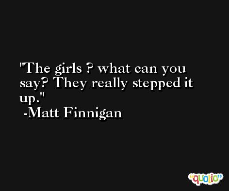 The girls ? what can you say? They really stepped it up. -Matt Finnigan