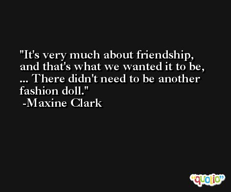 It's very much about friendship, and that's what we wanted it to be, ... There didn't need to be another fashion doll. -Maxine Clark