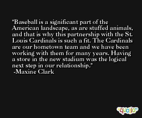 Baseball is a significant part of the American landscape, as are stuffed animals, and that is why this partnership with the St. Louis Cardinals is such a fit. The Cardinals are our hometown team and we have been working with them for many years. Having a store in the new stadium was the logical next step in our relationship. -Maxine Clark