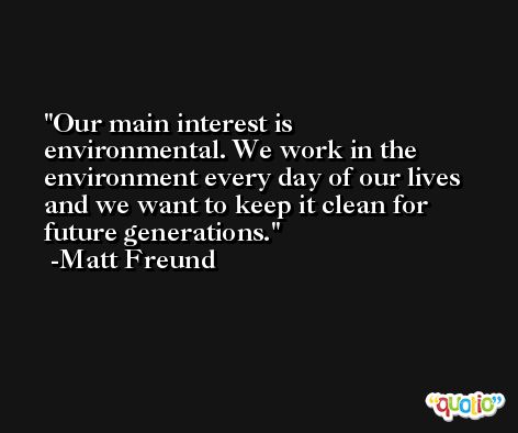 Our main interest is environmental. We work in the environment every day of our lives and we want to keep it clean for future generations. -Matt Freund