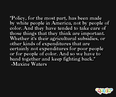Policy, for the most part, has been made by white people in America, not by people of color. And they have tended to take care of those things that they think are important. Whether it's their agricultural subsidies, or other kinds of expenditures that are certainly not expenditures for poor people or for people of color. And so we have to band together and keep fighting back. -Maxine Waters