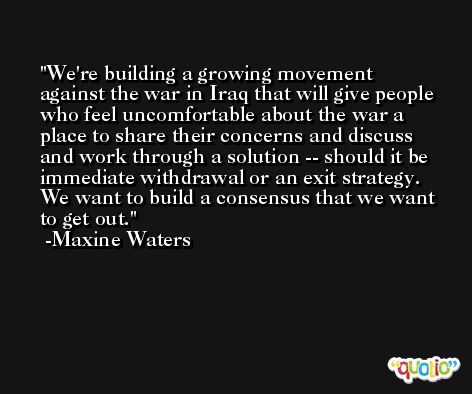 We're building a growing movement against the war in Iraq that will give people who feel uncomfortable about the war a place to share their concerns and discuss and work through a solution -- should it be immediate withdrawal or an exit strategy. We want to build a consensus that we want to get out. -Maxine Waters