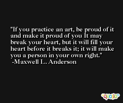 If you practice an art, be proud of it and make it proud of you It may break your heart, but it will fill your heart before it breaks it; it will make you a person in your own right. -Maxwell L. Anderson