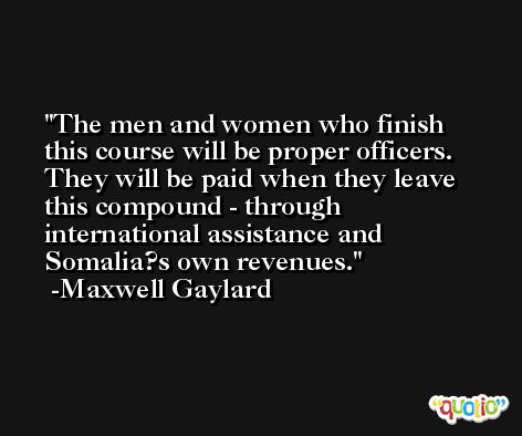 The men and women who finish this course will be proper officers. They will be paid when they leave this compound - through international assistance and Somalia?s own revenues. -Maxwell Gaylard