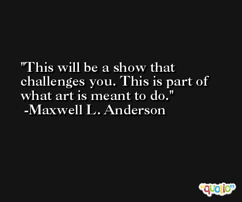 This will be a show that challenges you. This is part of what art is meant to do. -Maxwell L. Anderson