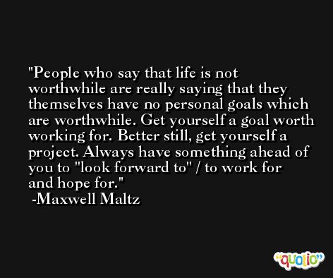 People who say that life is not worthwhile are really saying that they themselves have no personal goals which are worthwhile. Get yourself a goal worth working for. Better still, get yourself a project. Always have something ahead of you to ''look forward to'' / to work for and hope for. -Maxwell Maltz