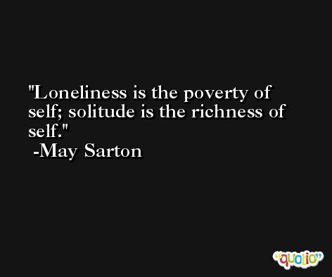 Loneliness is the poverty of self; solitude is the richness of self. -May Sarton