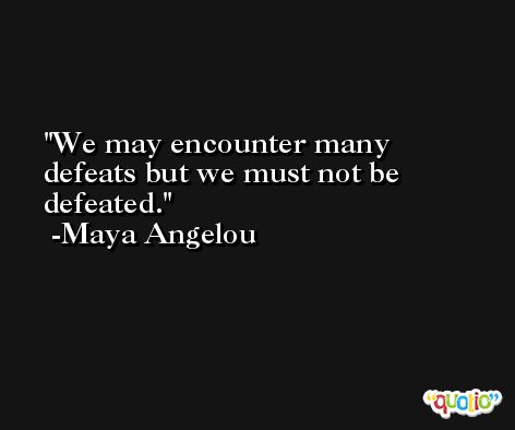 We may encounter many defeats but we must not be defeated. -Maya Angelou