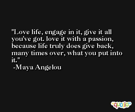 Love life, engage in it, give it all you've got. love it with a passion, because life truly does give back, many times over, what you put into it. -Maya Angelou
