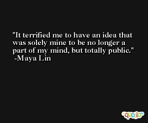 It terrified me to have an idea that was solely mine to be no longer a part of my mind, but totally public. -Maya Lin