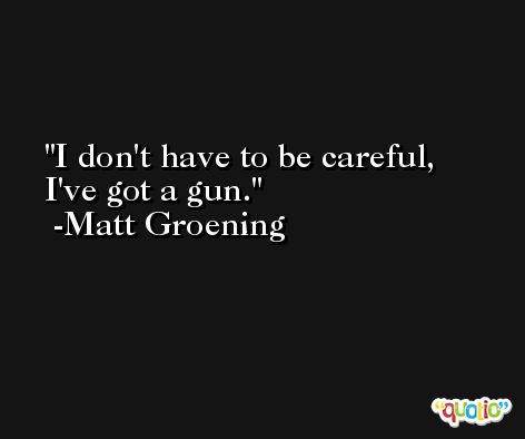 I don't have to be careful, I've got a gun. -Matt Groening