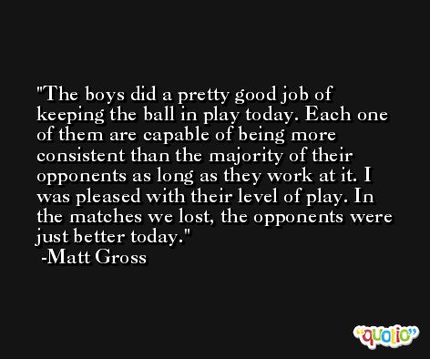 The boys did a pretty good job of keeping the ball in play today. Each one of them are capable of being more consistent than the majority of their opponents as long as they work at it. I was pleased with their level of play. In the matches we lost, the opponents were just better today. -Matt Gross