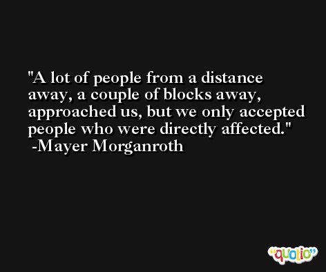 A lot of people from a distance away, a couple of blocks away, approached us, but we only accepted people who were directly affected. -Mayer Morganroth