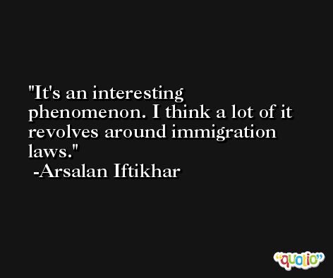 It's an interesting phenomenon. I think a lot of it revolves around immigration laws. -Arsalan Iftikhar