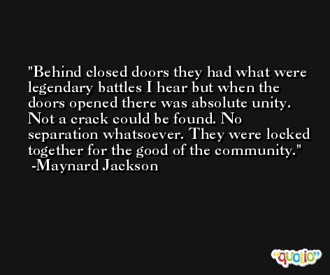 Behind closed doors they had what were legendary battles I hear but when the doors opened there was absolute unity. Not a crack could be found. No separation whatsoever. They were locked together for the good of the community. -Maynard Jackson
