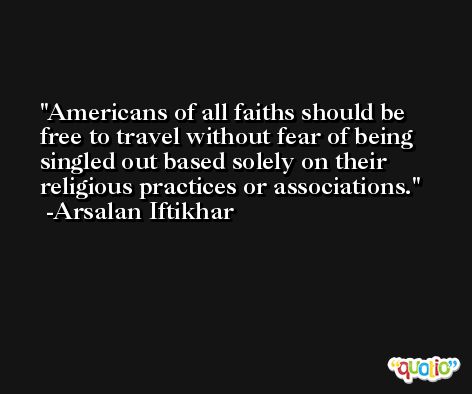 Americans of all faiths should be free to travel without fear of being singled out based solely on their religious practices or associations. -Arsalan Iftikhar