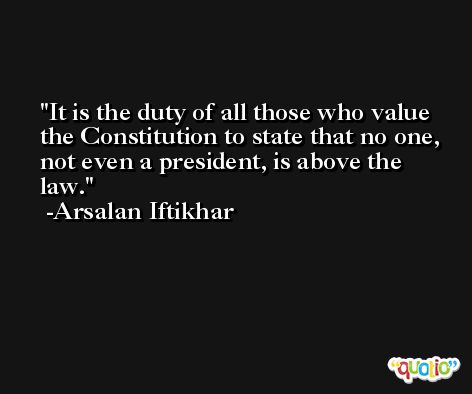 It is the duty of all those who value the Constitution to state that no one, not even a president, is above the law. -Arsalan Iftikhar
