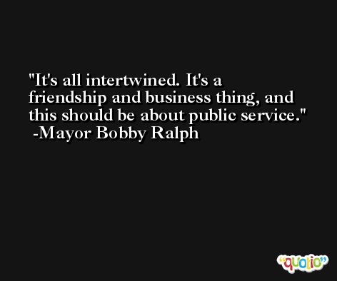 It's all intertwined. It's a friendship and business thing, and this should be about public service. -Mayor Bobby Ralph