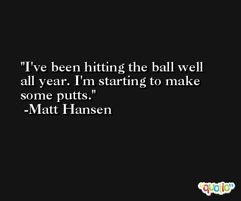 I've been hitting the ball well all year. I'm starting to make some putts. -Matt Hansen
