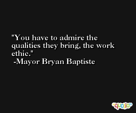 You have to admire the qualities they bring, the work ethic. -Mayor Bryan Baptiste