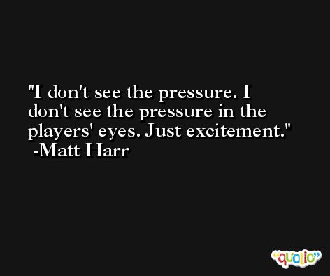 I don't see the pressure. I don't see the pressure in the players' eyes. Just excitement. -Matt Harr