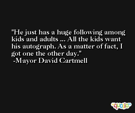 He just has a huge following among kids and adults ... All the kids want his autograph. As a matter of fact, I got one the other day. -Mayor David Cartmell