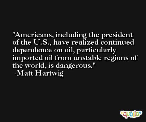 Americans, including the president of the U.S., have realized continued dependence on oil, particularly imported oil from unstable regions of the world, is dangerous. -Matt Hartwig