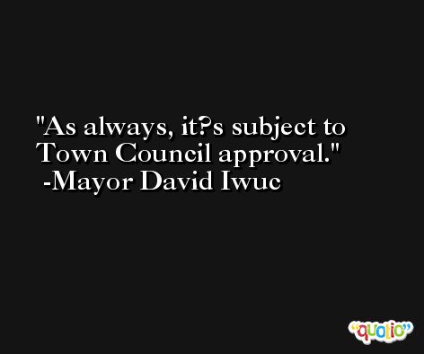As always, it?s subject to Town Council approval. -Mayor David Iwuc