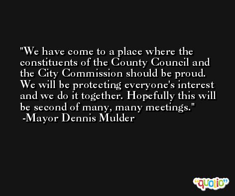 We have come to a place where the constituents of the County Council and the City Commission should be proud. We will be protecting everyone's interest and we do it together. Hopefully this will be second of many, many meetings. -Mayor Dennis Mulder
