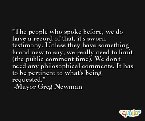 The people who spoke before, we do have a record of that, it's sworn testimony. Unless they have something brand new to say, we really need to limit (the public comment time). We don't need any philosophical comments. It has to be pertinent to what's being requested. -Mayor Greg Newman