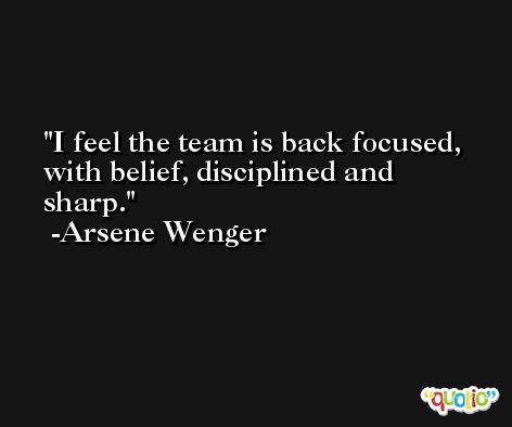 I feel the team is back focused, with belief, disciplined and sharp. -Arsene Wenger