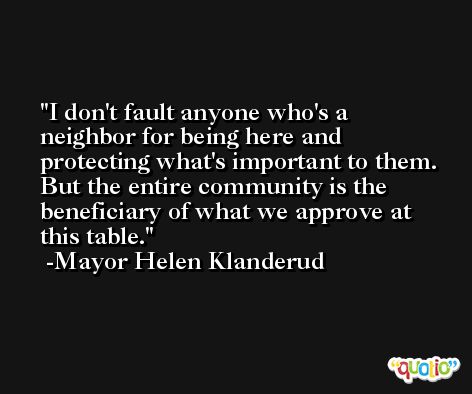 I don't fault anyone who's a neighbor for being here and protecting what's important to them. But the entire community is the beneficiary of what we approve at this table. -Mayor Helen Klanderud