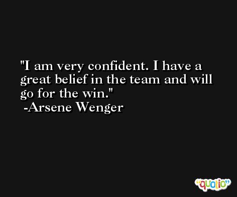 I am very confident. I have a great belief in the team and will go for the win. -Arsene Wenger