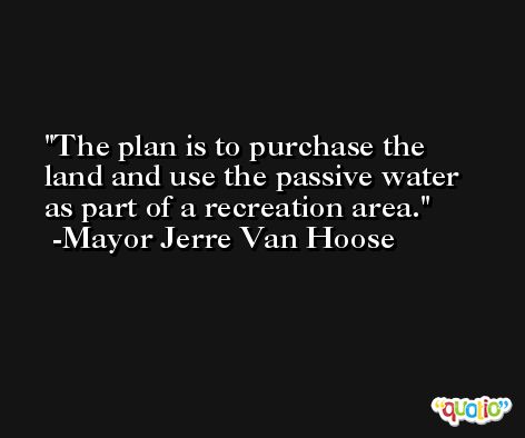 The plan is to purchase the land and use the passive water as part of a recreation area. -Mayor Jerre Van Hoose