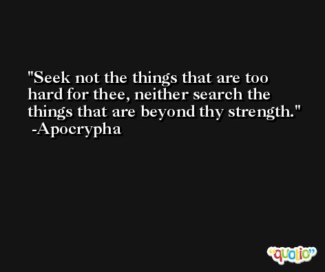 Seek not the things that are too hard for thee, neither search the things that are beyond thy strength. -Apocrypha