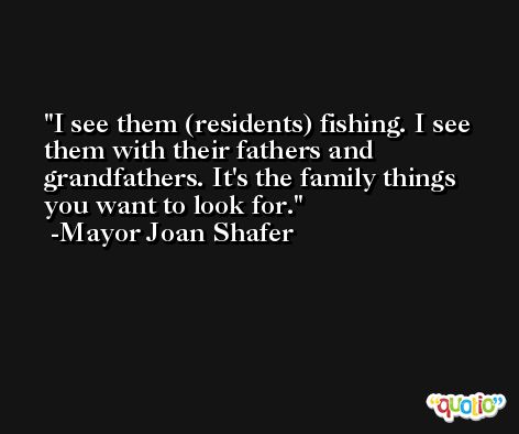 I see them (residents) fishing. I see them with their fathers and grandfathers. It's the family things you want to look for. -Mayor Joan Shafer