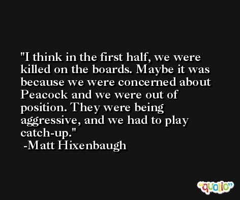 I think in the first half, we were killed on the boards. Maybe it was because we were concerned about Peacock and we were out of position. They were being aggressive, and we had to play catch-up. -Matt Hixenbaugh
