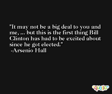 It may not be a big deal to you and me, ... but this is the first thing Bill Clinton has had to be excited about since he got elected. -Arsenio Hall