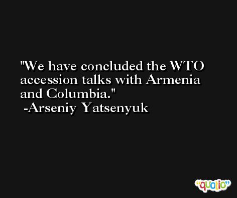 We have concluded the WTO accession talks with Armenia and Columbia. -Arseniy Yatsenyuk