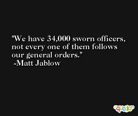 We have 34,000 sworn officers, not every one of them follows our general orders. -Matt Jablow