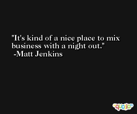 It's kind of a nice place to mix business with a night out. -Matt Jenkins
