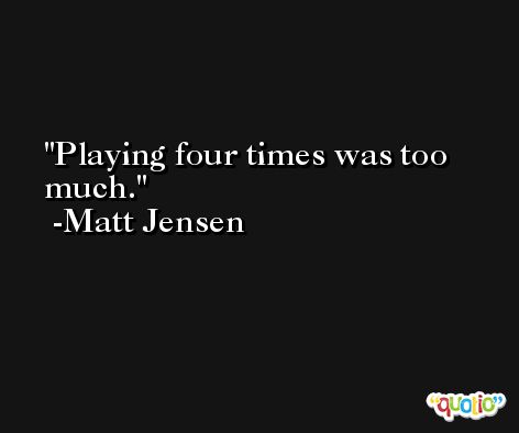 Playing four times was too much. -Matt Jensen