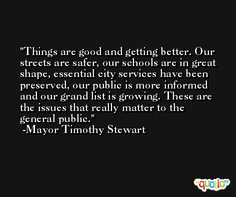 Things are good and getting better. Our streets are safer, our schools are in great shape, essential city services have been preserved, our public is more informed and our grand list is growing. These are the issues that really matter to the general public. -Mayor Timothy Stewart