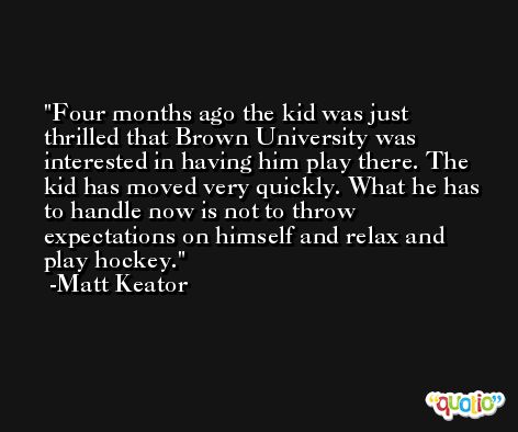 Four months ago the kid was just thrilled that Brown University was interested in having him play there. The kid has moved very quickly. What he has to handle now is not to throw expectations on himself and relax and play hockey. -Matt Keator