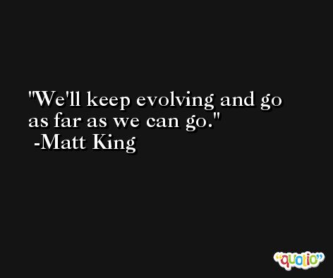 We'll keep evolving and go as far as we can go. -Matt King
