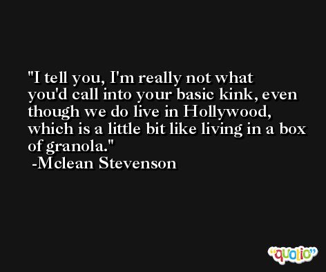 I tell you, I'm really not what you'd call into your basic kink, even though we do live in Hollywood, which is a little bit like living in a box of granola. -Mclean Stevenson