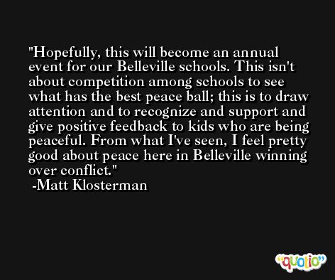 Hopefully, this will become an annual event for our Belleville schools. This isn't about competition among schools to see what has the best peace ball; this is to draw attention and to recognize and support and give positive feedback to kids who are being peaceful. From what I've seen, I feel pretty good about peace here in Belleville winning over conflict. -Matt Klosterman