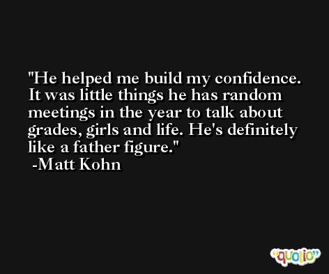He helped me build my confidence. It was little things he has random meetings in the year to talk about grades, girls and life. He's definitely like a father figure. -Matt Kohn